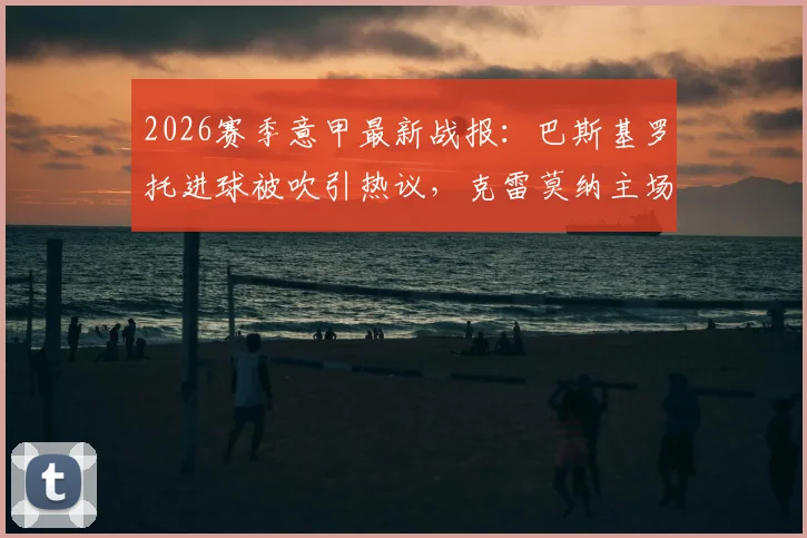 2026赛季意甲最新战报：巴斯基罗托进球被吹引热议，克雷莫纳主场0-0闷平都灵，比赛关键镜头回放及积分榜影响深度分析