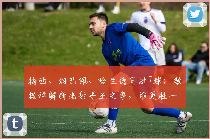 梅西、姆巴佩、哈兰德同进7球：数据详解新老射手王之争，谁更胜一筹？