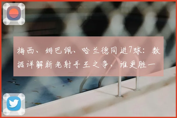 梅西、姆巴佩、哈兰德同进7球：数据详解新老射手王之争，谁更胜一筹？