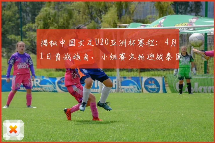 揭秘中国女足U20亚洲杯赛程：4月1日首战越南，小组赛末轮迎战泰国
