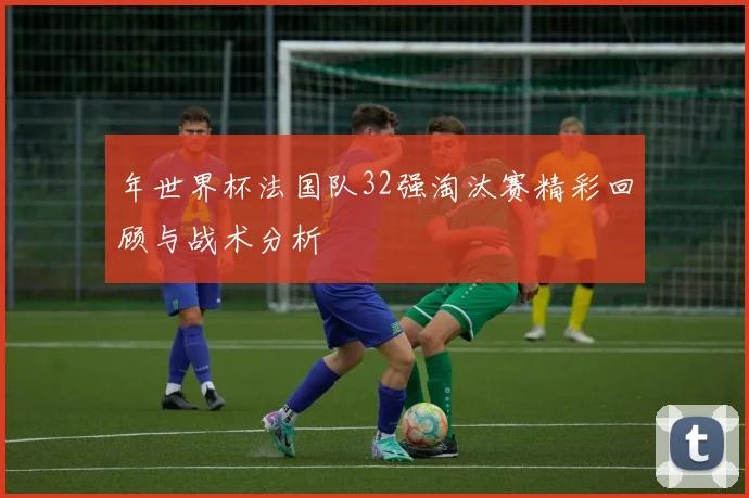 年世界杯法国队32强淘汰赛精彩回顾与战术分析
