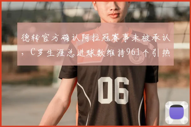 德转官方确认阿拉冠赛事未被承认，C罗生涯总进球数维持961个引热议