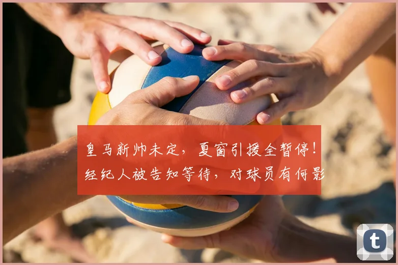 皇马新帅未定，夏窗引援全暂停！经纪人被告知等待，对球员有何影响？